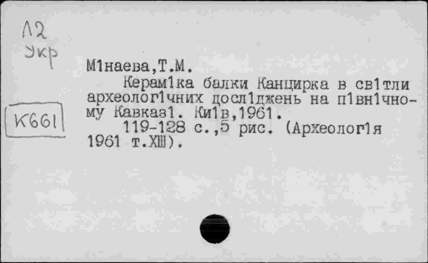 ﻿М1наева,Т.М.
Кераміка балки Канцирка в світли археологічних досліджень на північно му Кавказ 1. Ки1в,1961.
119-128 с.,5 рис. (Археологія 1961 т.ХШ).